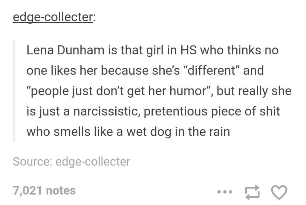 document - edgecollecter Lena Dunham is that girl in Hs who thinks no one her because she's different" and people just don't get her humor, but really she is just a narcissistic, pretentious piece of shit who smells a wet dog in the rain Source edgecollec