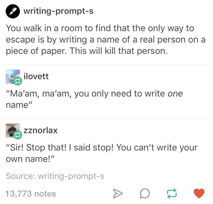 sir kink - writingprompts You walk in a room to find that the only way to escape is by writing a name of a real person on a piece of paper. This will kill that person. ilovett "Ma'am, ma'am, you only need to write one name" zznorlax "Sir! Stop that! I sai