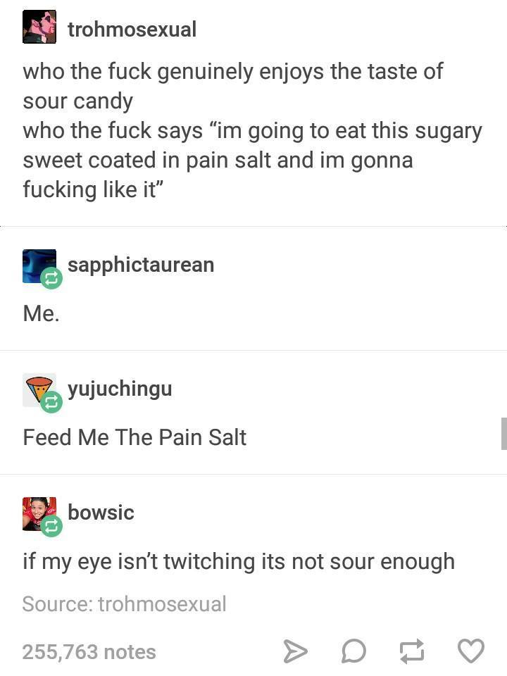sour pain salt - trohmosexual who the fuck genuinely enjoys the taste of sour candy who the fuck says im going to eat this sugary sweet coated in pain salt and im gonna fucking it sapphictaurean Me. yujuchingu Feed Me The Pain Salt bowsic if my eye isn't 