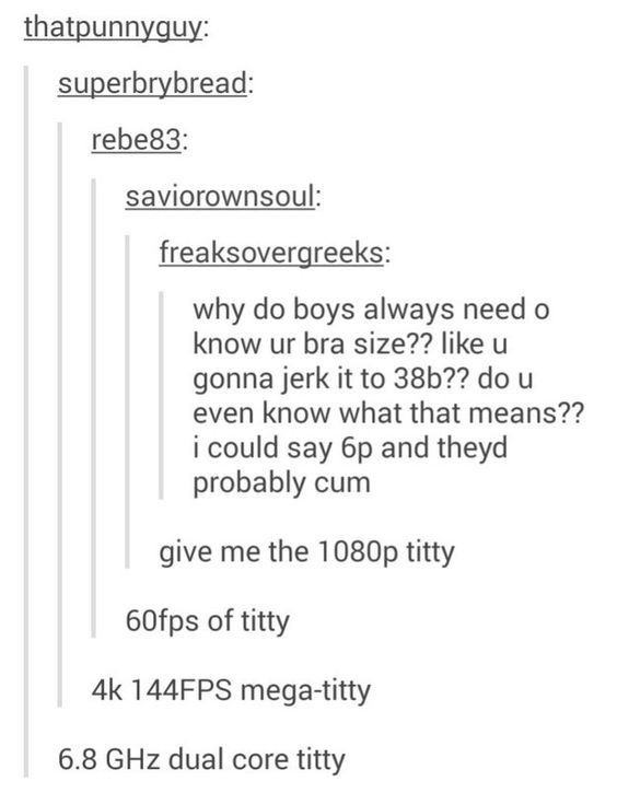 bra size - thatpunnyguy superbrybread rebe83 saviorownsoul freaksovergreeks why do boys always need o know ur bra size?? u gonna jerk it to 38b?? do u even know what that means?? i could say 6p and theyd probably cum give me the 1080p titty 60fps of titty