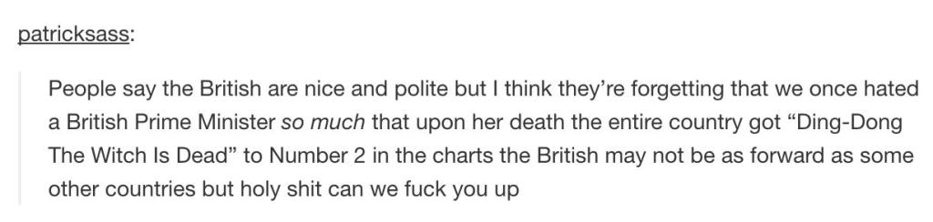 patricksass People say the British are nice and polite but I think they're forgetting that we once hated a British Prime Minister so much that upon her death the entire country got DingDong The Witch Is Dead" to Number 2 in the charts the British may not…