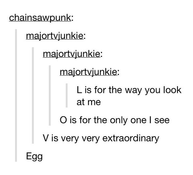 funny tumblr conversations - chainsawpunk majortvjunkie majortvjunkie majortvjunkie L is for the way you look at me O is for the only one I see V is very very extraordinary Egg