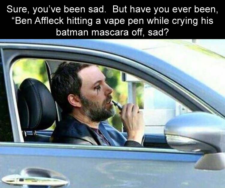 ben affleck smoking through painful existence - Sure, you've been sad. But have you ever been, Ben Affleck hitting a vape pen while crying his batman mascara off, sad?