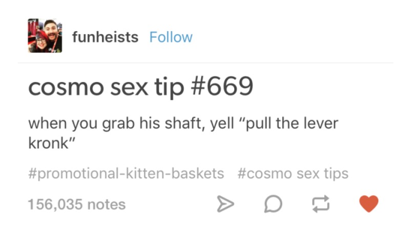 tumblr - cosmo sex tip 669 - funheists cosmo sex tip when you grab his shaft, yell pull the lever kronk" sex tips 156,035 notes > D B