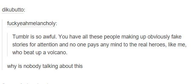tumblr - funny tumblr stories - dikubutto fuckyeahmelancholy Tumblr is so awful. You have all these people making up obviously fake stories for attention and no one pays any mind to the real heroes, me, who beat up a volcano. why is nobody talking about t