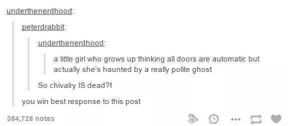 tumblr - chivalry - underthenerdhood peterdrabbit underthenerdhood a little girl who grows up thinking all doors are automatic but actually she's haunted by a really polite ghost So chivalry Is dead?! you win best response to this post 384,728 notes