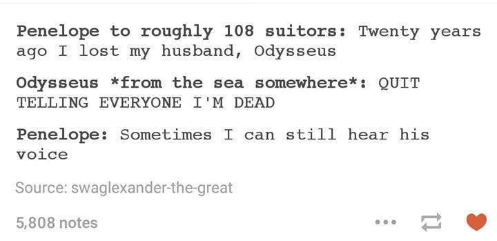 tumblr - document - Penelope to roughly 108 suitors Twenty years ago I lost my husband, Odysseus Odysseus from the sea somewhere Quit Telling Everyone I'M Dead Penelope Sometimes I can still hear his voice Source swaglexanderthegreat 5,808 notes