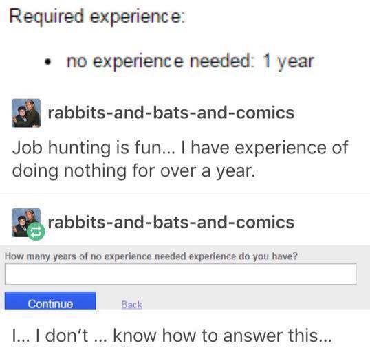 tumblr - web page - Required experience no experience needed 1 year rabbitsandbatsandcomics Job hunting is fun... I have experience of doing nothing for over a year. rabbitsandbatsandcomics How many years of no experience needed experience do you have? Co