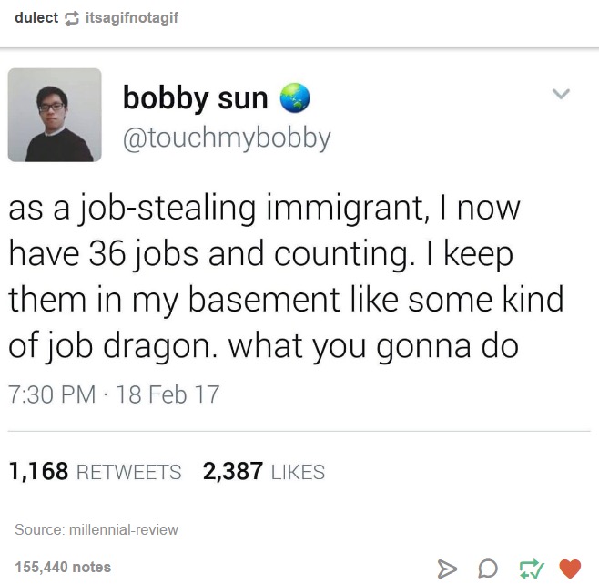 tumblr - job dragon - dulectitsagifnotagif bobby sun as a jobstealing immigrant, I now have 36 jobs and counting. I keep them in my basement some kind of job dragon. what you gonna do 18 Feb 17 1,168 2,387 Source millennialreview 155,440 notes