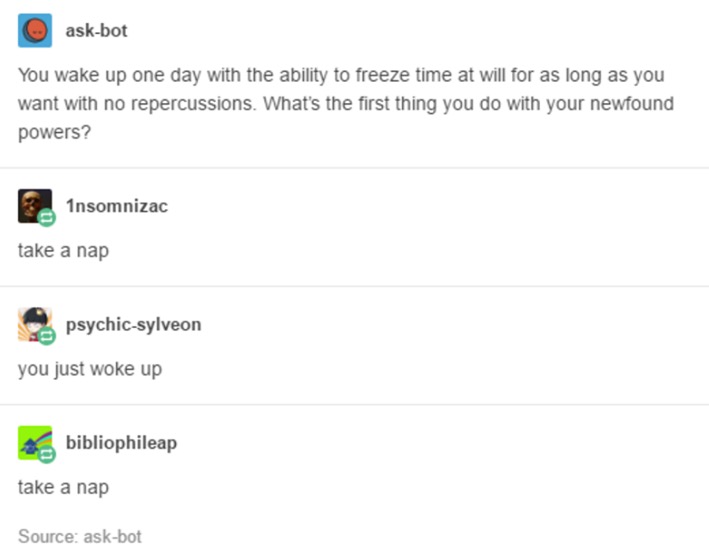 tumblr - screenshot - askbot You wake up one day with the ability to freeze time at will for as long as you want with no repercussions. What's the first thing you do with your newfound powers? 2. Insomnizac take a nap psychicsylveon you just woke up bibli