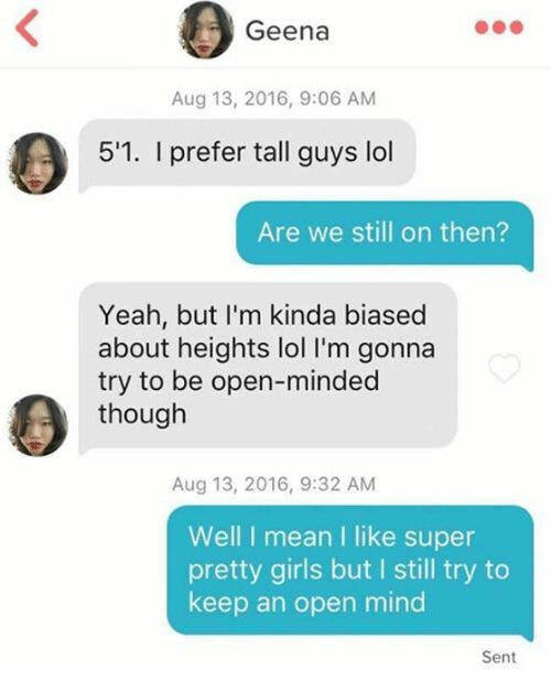 cool communication - Geena , 5'1. I prefer tall guys lol Are we still on then? Yeah, but I'm kinda biased about heights lol I'm gonna try to be openminded though , Well I mean I super pretty girls but I still try to keep an open mind Sent