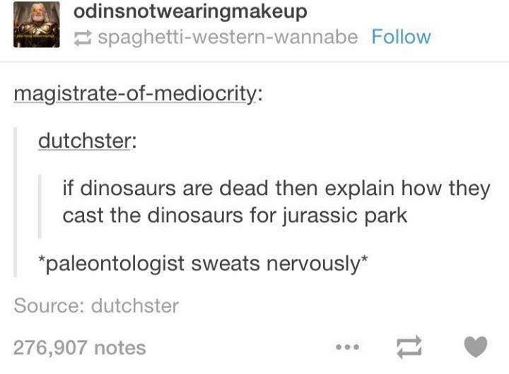 tumblr - document - odinsnotwearingmakeup spaghettiwesternwannabe magistrateofmediocrity dutchster if dinosaurs are dead then explain how they cast the dinosaurs for jurassic park paleontologist sweats nervously Source dutchster 276,907 notes