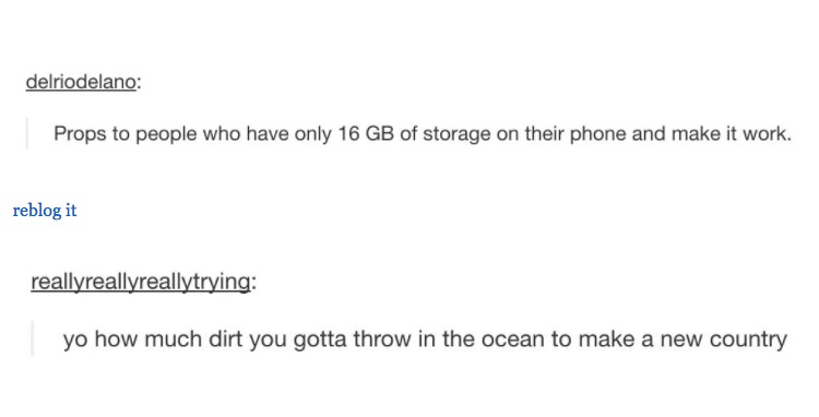 tumblr - document - delriodelano Props to people who have only 16 Gb of storage on their phone and make it work. reblog it reallyreallyreallytrying yo how much dirt you gotta throw in the ocean to make a new country