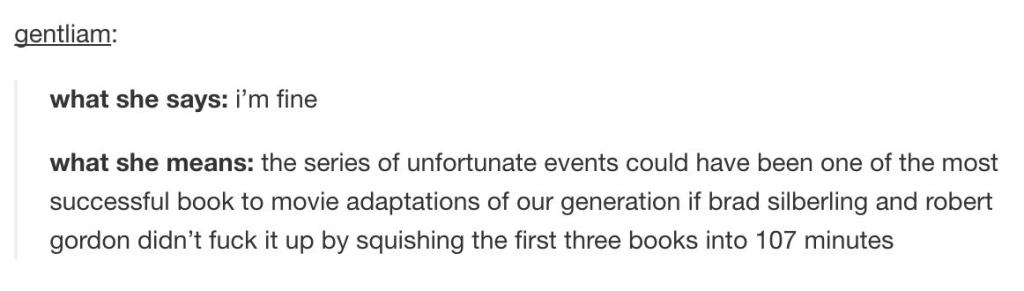 tumblr - document - gentliam what she says i'm fine what she means the series of unfortunate events could have been one of the most successful book to movie adaptations of our generation if brad silberling and robert gordon didn't fuck it up by squishing 