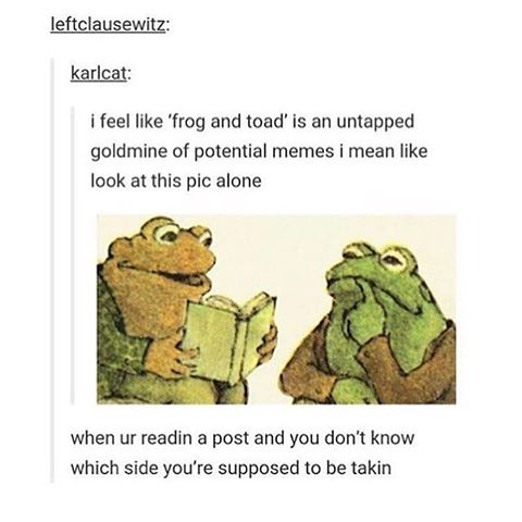 tumblr - frog and toad meme - leftclausewitz karlcat i feel 'frog and toad' is an untapped goldmine of potential memes i mean look at this pic alone when ur readin a post and you don't know which side you're supposed to be takin