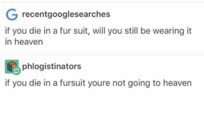 tumblr - furries don t go to heaven - G recentgooglesearches if you die in a fur suit, will you still be wearing it in heaven phlogistinators if you die in a fursuit youre not going to heaven