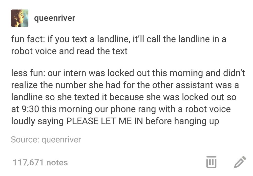 tumblr - document - queenriver fun fact if you text a landline, it'll call the landline in a robot voice and read the text less fun our intern was locked out this morning and didn't realize the number she had for the other assistant was a landline so she 