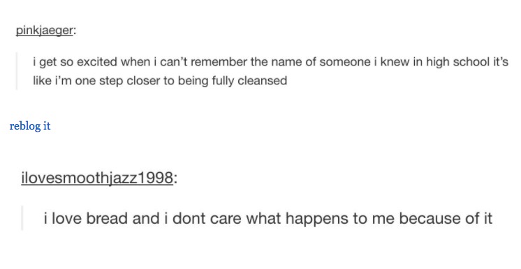 tumblr - document - pinkjaeger i get so excited when i can't remember the name of someone i knew in high school it's i'm one step closer to being fully cleansed reblog it ilovesmoothjazz1998 i love bread and i dont care what happens to me because of it