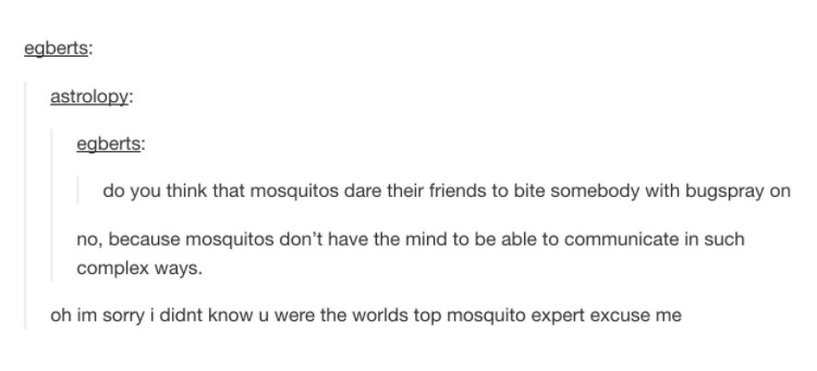 tumblr - document - egberts astrolopy egberts do you think that mosquitos dare their friends to bite somebody with bugspray on no, because mosquitos don't have the mind to be able to communicate in such complex ways. oh im sorry i didnt know u were the wo