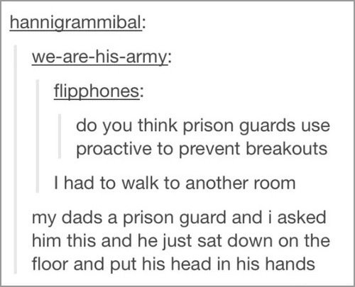 tumblr - 5 a day - hannigrammibal wearehisarmy flipphones do you think prison guards use proactive to prevent breakouts I had to walk to another room my dads a prison guard and i asked him this and he just sat down on the floor and put his head in his han