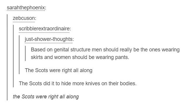 tumblr - document - sarahthephoenix zebcuson scribblerextraordinaire justshowerthoughts Based on genital structure men should really be the ones wearing skirts and women should be wearing pants. The Scots were right all along | The Scots did it to hide mo