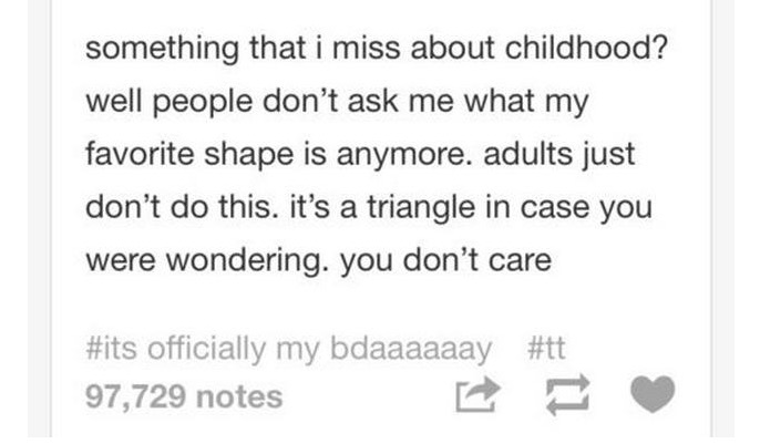 tumblr - something that i miss about childhood? well people don't ask me what my favorite shape is anymore. adults just don't do this. it's a triangle in case you were wondering. you don't care officially my bdaaaaaay 97,729 notes