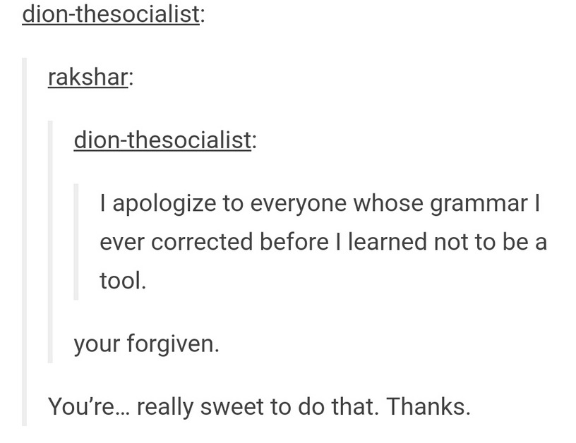 tumblr - angle - dionthesocialist rakshar dionthesocialist I apologize to everyone whose grammar | ever corrected before I learned not to be a tool. your forgiven. You're... really sweet to do that. Thanks.