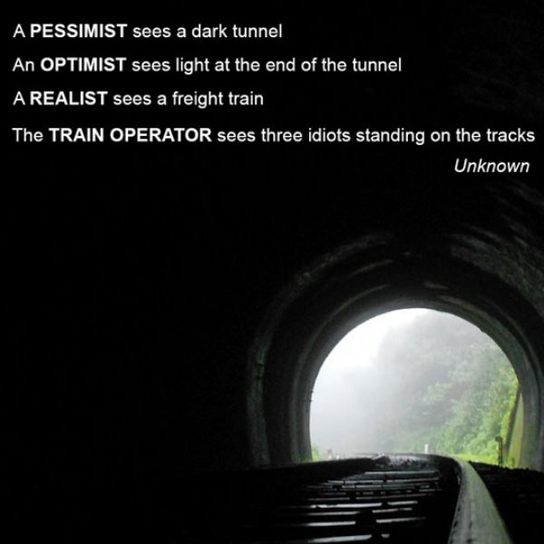 life at the end of the tunnel train - A Pessimist sees a dark tunnel An Optimist sees light at the end of the tunnel A Realist sees a freight train The Train Operator sees three idiots standing on the tracks Unknown