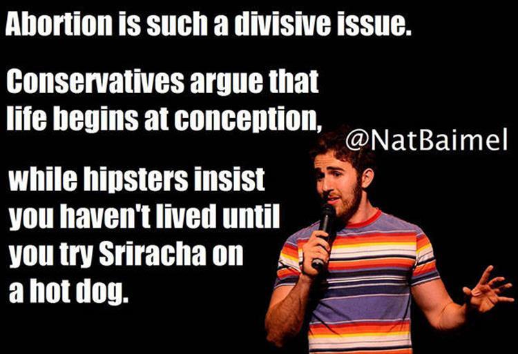 santa pod raceway - Abortion is such a divisive issue. Conservatives argue that life begins at conception, while hipsters insist you haven't lived until you try Sriracha on a hot dog.