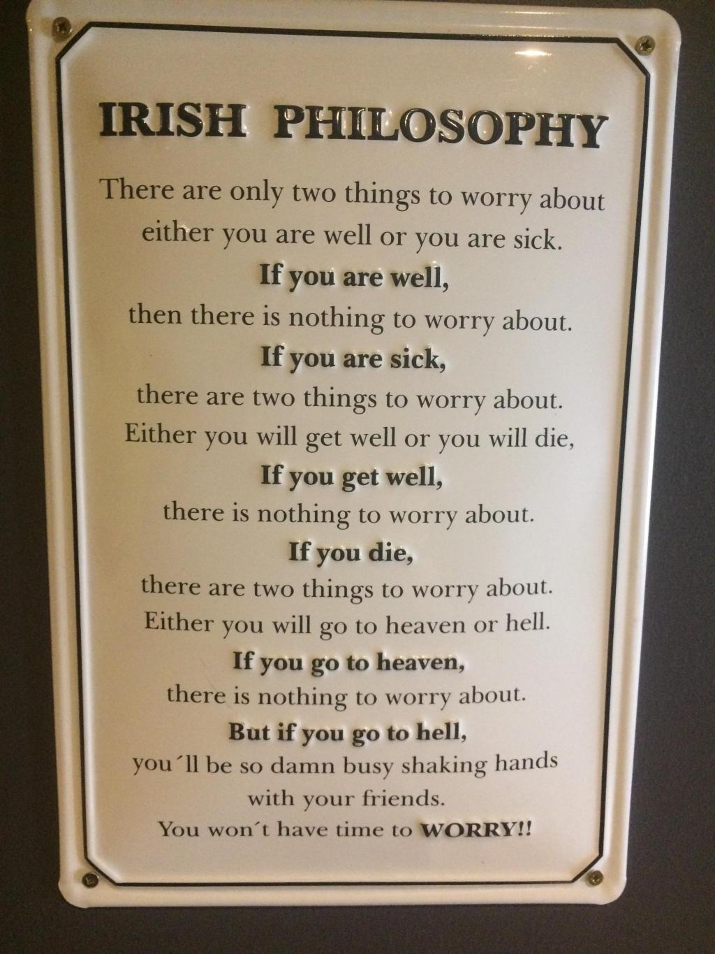 irish philosophy - Irish Philosophy There are only two things to worry about either you are well or you are sick. If you are well, then there is nothing to worry about. If you are sick, there are two things to worry about. Either you will get well or you 