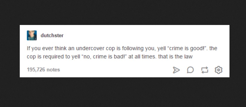 multimedia - dutchster If you ever think an undercover cop is ing you, yell "crime is good!". the cop is required to yell "no, crime is bad!" at all times, that is the law 195,726 notes