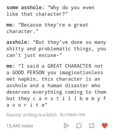 characters in the foxhole court - some asshole "Why do you even that character?" me "Because they're a great character." asshole "But they've done so many shitty and problematic things, you can't just excuse" me "I said a Great Character not a Good Person