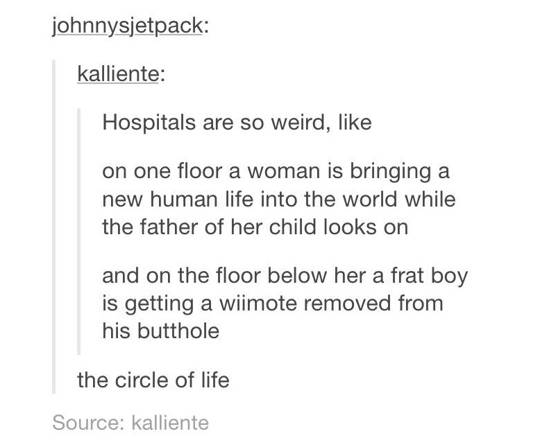 document - johnnysjetpack kalliente Hospitals are so weird, on one floor a woman is bringing a new human life into the world while the father of her child looks on and on the floor below her a frat boy is getting a wiimote removed from his butthole the ci