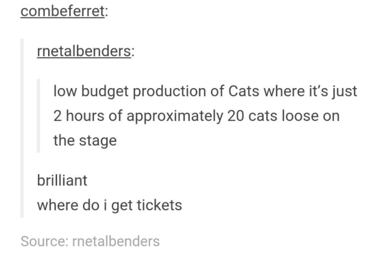 document - combeferret rnetalbenders low budget production of Cats where it's just 2 hours of approximately 20 cats loose on the stage brilliant where do i get tickets Source rnetalbenders