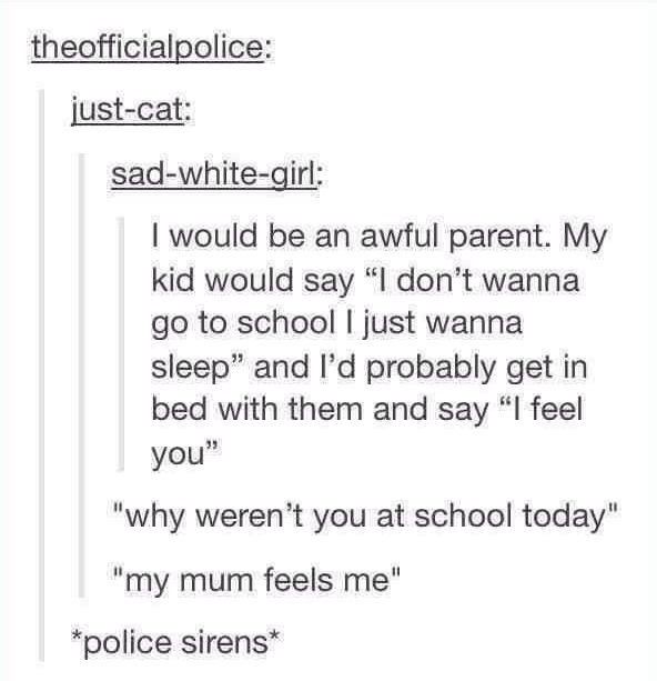 document - theofficialpolice justcat sadwhitegirl I would be an awful parent. My kid would say "I don't wanna go to school I just wanna sleep" and I'd probably get in bed with them and say "I feel you" "why weren't you at school today" "my mum feels me" p