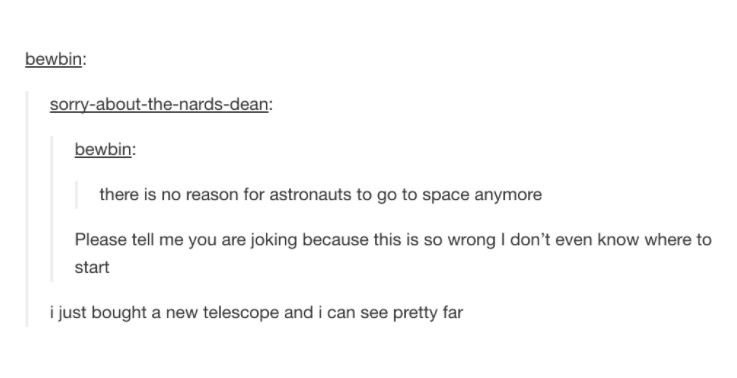 document - bewbin sorryaboutthenardsdean bewbin there is no reason for astronauts to go to space anymore Please tell me you are joking because this is so wrong I don't even know where to start i just bought a new telescope and i can see pretty far