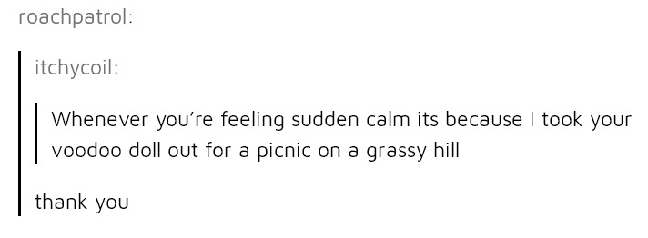 document - roachpatrol itchycoil Whenever you're feeling sudden calm its because I took your voodoo doll out for a picnic on a grassy hill thank you