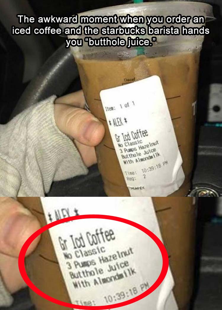 butthole juice starbucks - The awkward moment when you order an iced coffee and the starbucks barista hands you butthole juice." Itea 1 of 1 Alex Gr lod Coffee No Classic 3 Pumps Hazelnut Butthole Juice with Almondsilk 16 2 Time Reg 18 Pm Gr lod Coffee No