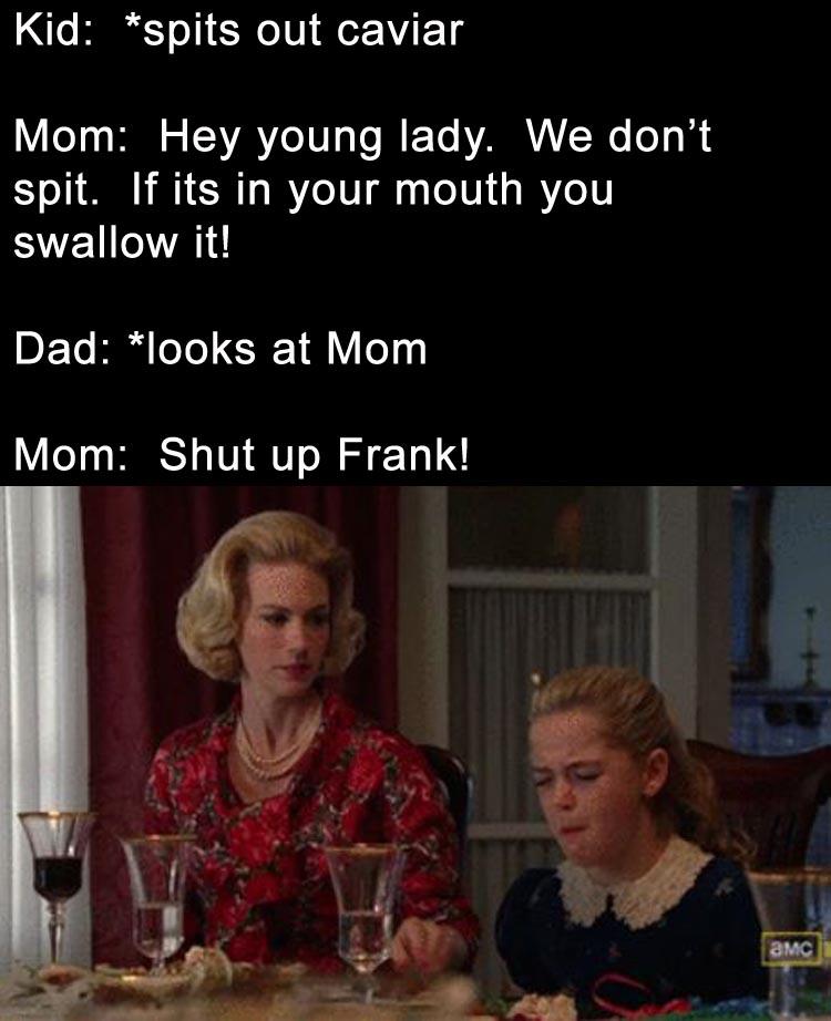 sally draper - Kid spits out caviar Mom Hey young lady. We don't spit. If its in your mouth you swallow it! Dad looks at Mom Mom Shut up Frank! Amc