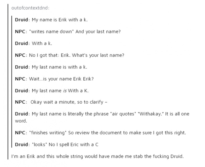 eric withakay - outofcontextdnd Druid My name is Erik with a k. Npc writes name down. And your last name? Druid With a k. Npc No I got that Erik. What's your last name? Druid My last name is with a k. Npc Wait...is your name Erik Erik? Druid My last name 