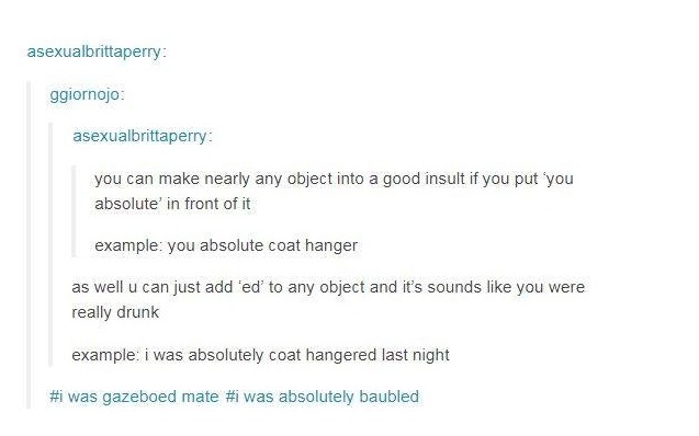 best way to come with insults - asexualbrittaperry ggiornojo asexualbrittaperry you can make nearly any object into a good insult if you put you absolute' in front of it example you absolute coat hanger as well u can just add fed' to any object and it's s