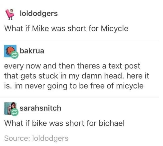 document - loldodgers What if Mike was short for Micycle bakrua every now and then theres a text post that gets stuck in my damn head. here it is. im never going to be free of micycle sarahsnitch What if bike was short for bichael Source loldodgers