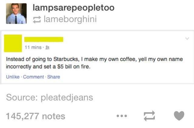 web page - lampsarepeopletoo lameborghini 11 mins. Instead of going to Starbucks, I make my own coffee, yell my own name incorrectly and set a $5 bill on fire. Un . Comment Source pleatedjeans 145,277 notes