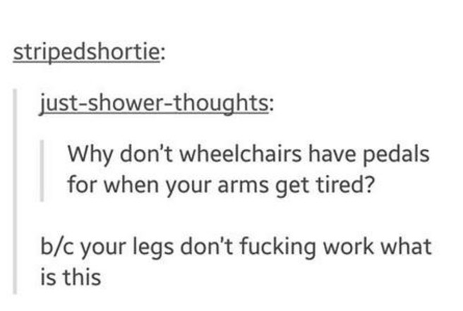 document - stripedshortie justshowerthoughts Why don't wheelchairs have pedals for when your arms get tired? bc your legs don't fucking work what is this