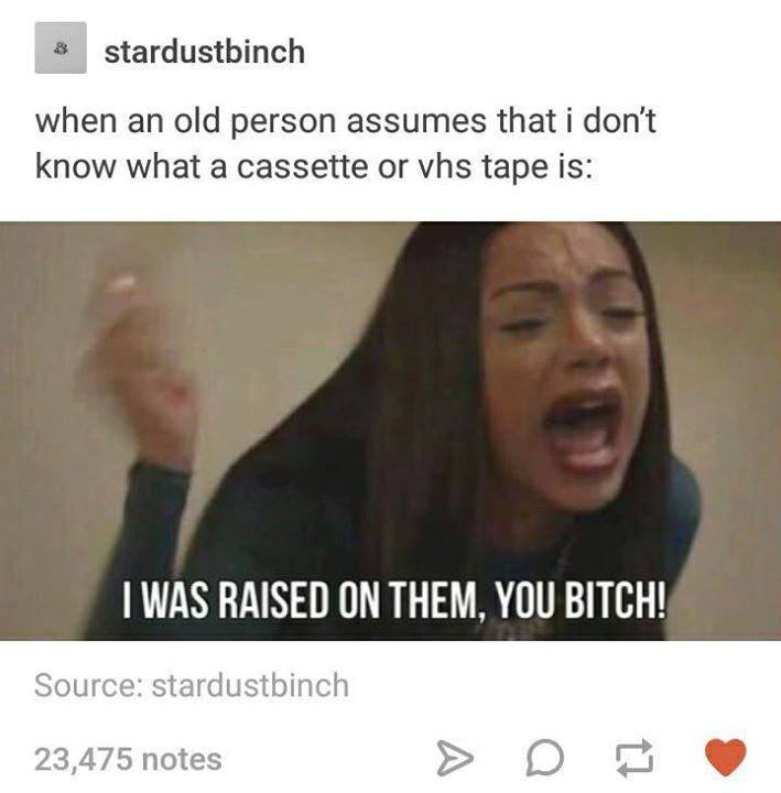 tumblr - beach will get whatever body i give - stardustbinch when an old person assumes that i don't know what a cassette or vhs tape is I Was Raised On Them, You Bitch! Source stardustbinch 23,475 notes > D