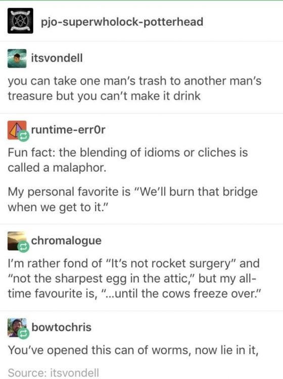 tumblr - funny tumblr posts - pjosuperwholockpotterhead itsvondell you can take one man's trash to another man's treasure but you can't make it drink A runtimeerror Fun fact the blending of idioms or cliches is called a malaphor. My personal favorite is "