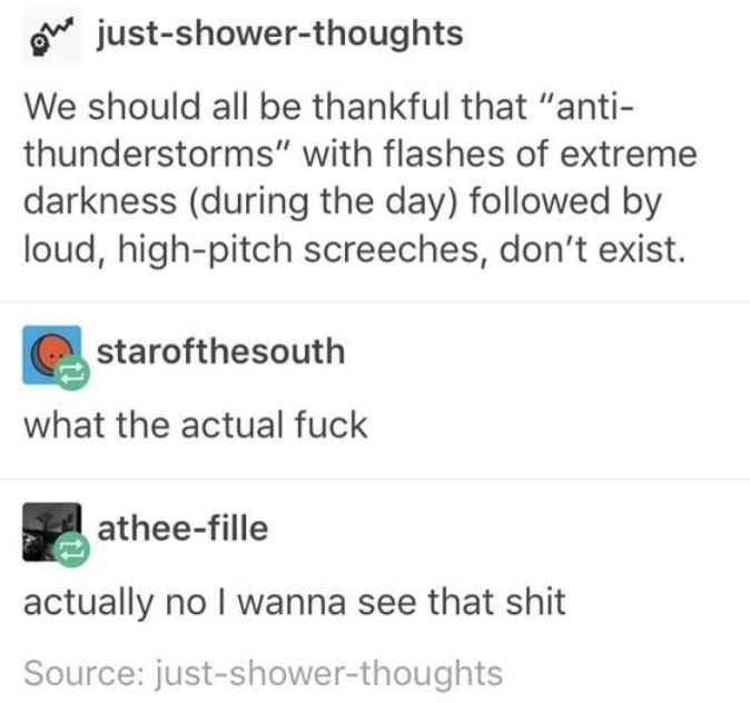 tumblr - document - on justshowerthoughts We should all be thankful that "anti thunderstorms" with flashes of extreme darkness during the day ed by loud, highpitch screeches, don't exist. starofthesouth what the actual fuck atheefille actually no I wanna 