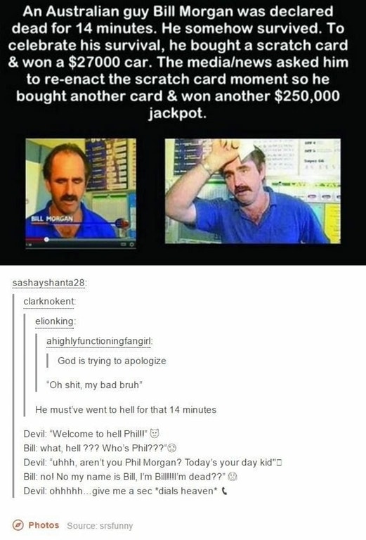 tumblr - media - An Australian guy Bill Morgan was declared dead for 14 minutes. He somehow survived. To celebrate his survival, he bought a scratch card, & won a $27000 car. The medianews asked him to reenact the scratch card moment so he bought another 