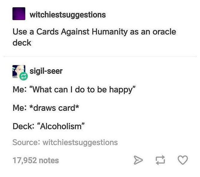 tumblr - document - witchiestsuggestions Use a Cards Against Humanity as an oracle deck sigilseer Me "What can I do to be happy" Me draws card Deck Alcoholism" Source witchiestsuggestions 17,952 notes