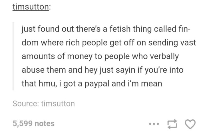 tumblr - sub dom ppsts - timsutton just found out there's a fetish thing called fin dom where rich people get off on sending vast amounts of money to people who verbally abuse them and hey just sayin if you're into that hmu, i got a paypal and i'm mean So